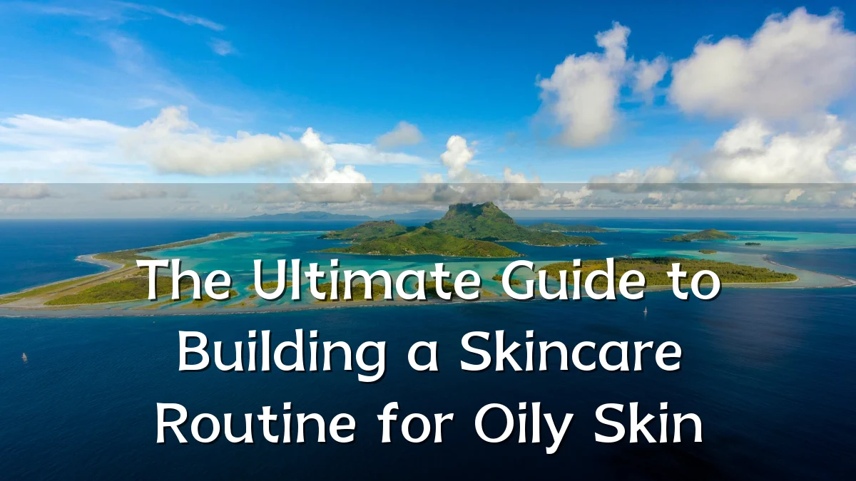 The Ultimate Guide to Building a Skincare Routine for Oily Skin