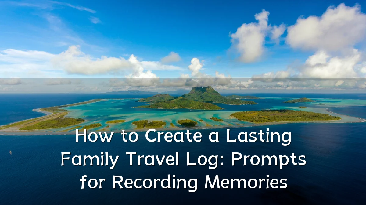 How to Create a Lasting Family Travel Log: Prompts for Recording Memories